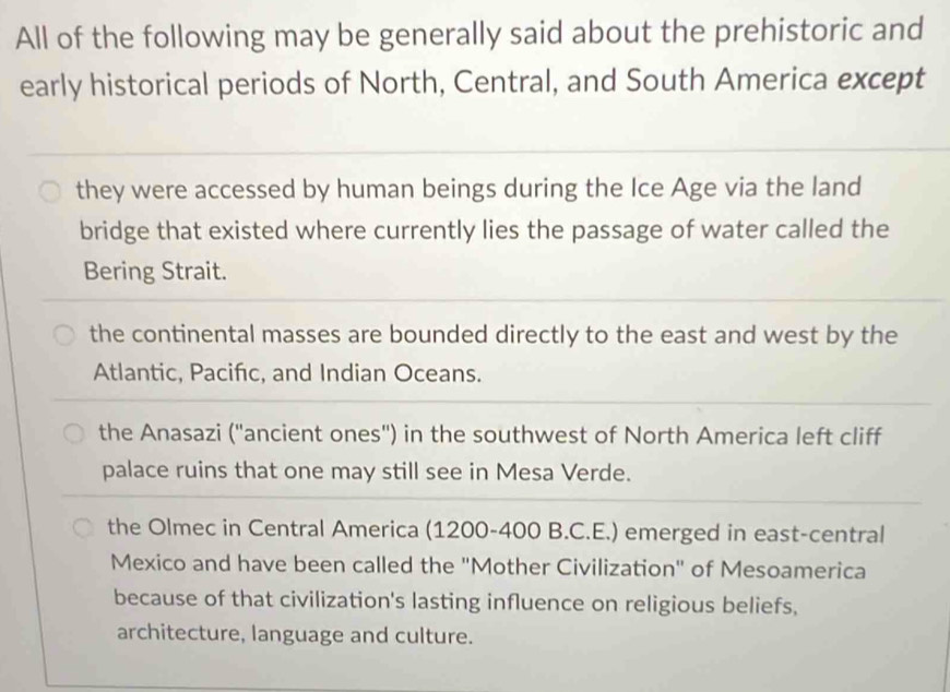 All of the following may be generally said about the prehistoric and
early historical periods of North, Central, and South America except
they were accessed by human beings during the Ice Age via the land
bridge that existed where currently lies the passage of water called the
Bering Strait.
the continental masses are bounded directly to the east and west by the
Atlantic, Pacifc, and Indian Oceans.
the Anasazi (''ancient ones'') in the southwest of North America left cliff
palace ruins that one may still see in Mesa Verde.
the Olmec in Central America (1200-400 B.C.E.) emerged in east-central
Mexico and have been called the "Mother Civilization" of Mesoamerica
because of that civilization's lasting influence on religious beliefs,
architecture, language and culture.