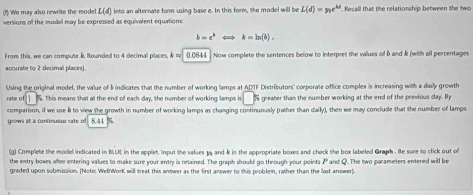 We may also rewrite the model L(d) into an alternate form using base e. In this form, the model will be L(d)=y_0e^(kd). Recall that the relationship between the two 
versions of the model may be expressed as equivalent equations:
b=e^kLongleftrightarrow k=ln (b). 
From this, we can compute k. Rounded to 4 decimal places, kapprox 0.0844 Now complete the sentences below to interpret the values of b and k (with all percentages 
accurate to 2 decimal places). 
Using the original model, the value of b indicates that the number of working lamps at ADTF Distributors' corporate office complex is increasing with a daily growth 
rate of %. This means that at the end of each day, the number of working lamps is greater than the number working at the end of the previous day. By 
comparison, if we use k to view the growth in number of working lamps as changing continuously (rather than daily), then we may conclude that the number of lamps 
grows at a continuous rate of 8.44 %
(g) Complete the model indicated in BLUE in the applet. Input the values y and k in the appropriate boxes and check the box labeled Graph . Be sure to click out of 
the entry boxes after entering values to make sure your entry is retained. The graph should go through your points P and Q. The two parameters entered will be 
graded upon submission. (Note: WeBWorK will treat this answer as the first answer to this problem, rather than the last answer).