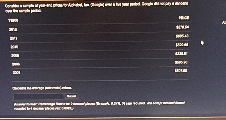 Consider a sample of year -end prices for Alphabet, Inc. (Google) over a five year period. Google did not pay a dividend
over the sample period.
YEAR PRICE
At
2012 $576.54
2011 $605.43
2010 $529.68
2009 $338.51
2008 $565.90
2007 $507.90
Calculate the average (arithmetic) return.
Submit
Answer format: Percentage Round to: 2 decimal places (Example: 9.24%, % sign required. Will accept decimal format
rounded to 4 decimal places (ex: 0.0924))