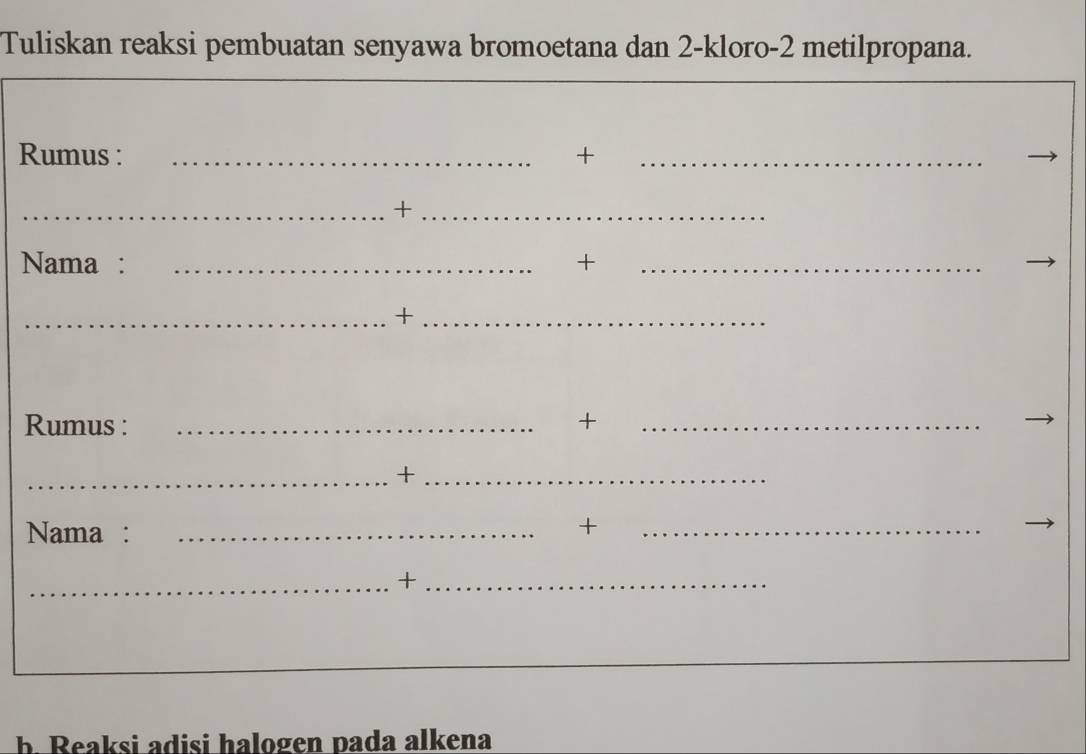 Tuliskan reaksi pembuatan senyawa bromoetana dan 2 -kloro- 2 metilpropana. 
Rumus : _+_ 
__+ 
Nama : _+_ 
_+_ 
Rumus : _+_ 
_+_ 
Nama : _+_ 
_+_ 
b. Reaksi adisi halogen pada alkena