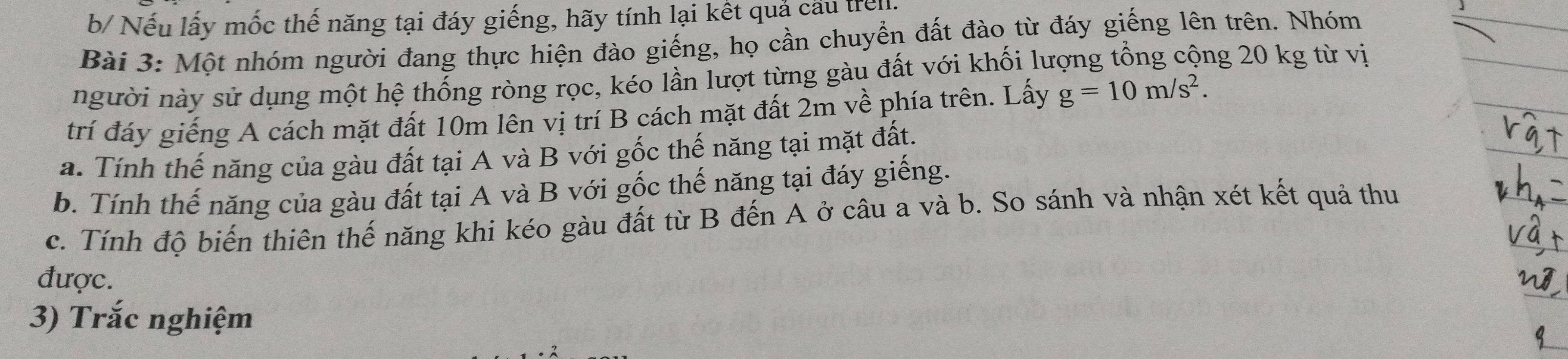 b/ Nếu lấy mốc thế năng tại đáy giếng, hãy tính lại kết quả cấu tren 
Bài 3: Một nhóm người đang thực hiện đào giếng, họ cần chuyển đất đào từ đáy giếng lên trên. Nhóm 
người này sử dụng một hệ thống ròng rọc, kéo lần lượt từng gàu đất với khối lượng tổng cộng 20 kg từ vị 
trí đáy giếng A cách mặt đất 10m lên vị trí B cách mặt đất 2m về phía trên. Lấy g=10m/s^2. 
a. Tính thế năng của gàu đất tại A và B với gốc thế năng tại mặt đất. 
b. Tính thế năng của gàu đất tại A và B với gốc thế năng tại đáy giếng. 
c. Tính độ biến thiên thế năng khi kéo gàu đất từ B đến A ở câu a và b. So sánh và nhận xét kết quả thu 
được. 
3) Trắc nghiệm