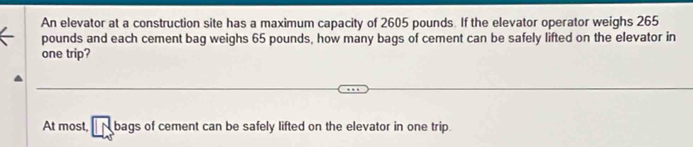 An elevator at a construction site has a maximum capacity of 2605 pounds. If the elevator operator weighs 265
pounds and each cement bag weighs 65 pounds, how many bags of cement can be safely lifted on the elevator in 
one trip? 
At most, bags of cement can be safely lifted on the elevator in one trip.