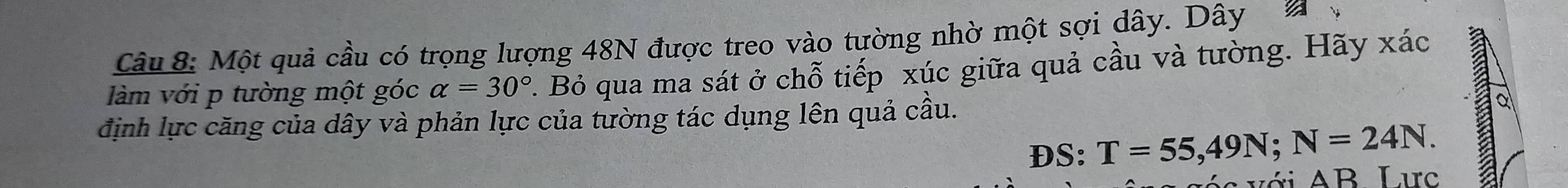 Một quả cầu có trọng lượng 48N được treo vào tường nhờ một sợi dây. Dây 
làm với p tường một góc alpha =30° 7. Bỏ qua ma sát ở chỗ tiếp xúc giữa quả cầu và tường. Hãy xác 
định lực căng của dây và phản lực của tường tác dụng lên quả cầu. a 
DS: T=55,49N; N=24N. 
é i với AB Larc