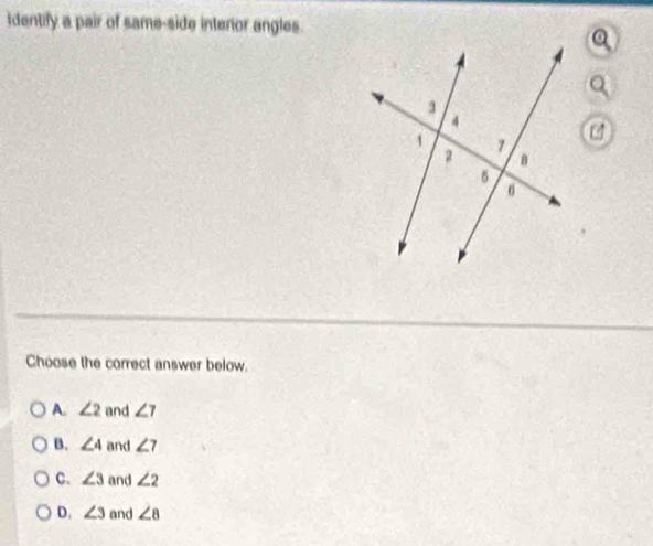 Identify a pair of same-side interior angles.
Choose the correct answer below.
A. ∠ 2 and ∠ 7
B. ∠ 4 and ∠ 7
C. ∠ 3 and ∠ 2
D. ∠ 3 and ∠ 8