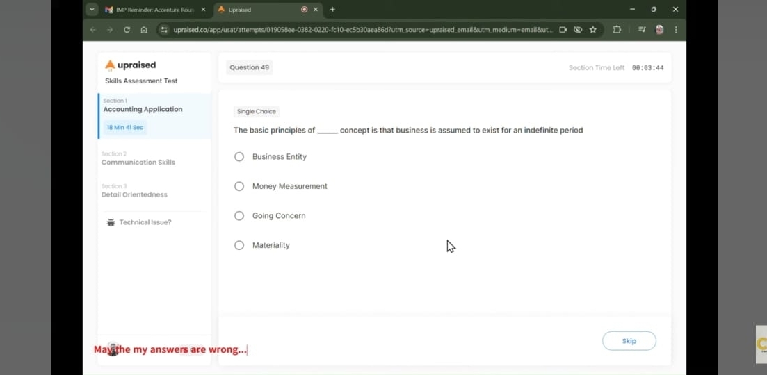IMP Reminder: Accenture Rou: Upraised +
upraised.co/app/usat/attempts/019058ee-0382-0220-fc10-ec5b30aea86d?utm_source=upraised_email&utm_medium=email&ut...
upraised Question 49 Section Time Left 00:03:44
Skills Assessment Test
Section I
Accounting Application Single Choice
1B Min 41 Sec The basic principles of_ concept is that business is assumed to exist for an indefinite period
Communication Skills Business Entity
ection 3 Money Measurement
Detail Orientedness
Going Concern
Technical Issue?
Materiality
Skip
May the my answers are wrong...