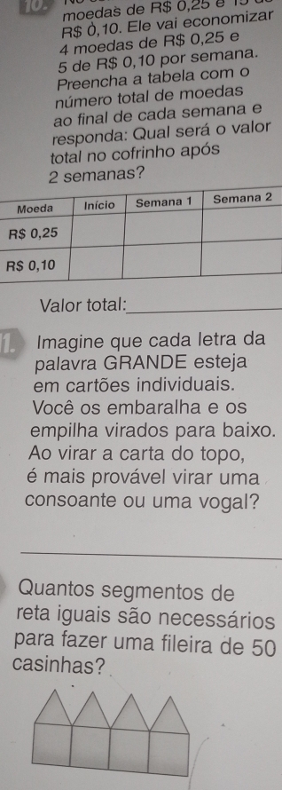 moedas de R$ 0,25 é 1
R$ 0,10. Ele vai economizar
4 moedas de R$ 0,25 e
5 de R$ 0,10 por semana. 
Preencha a tabela com o 
número total de moedas 
ao final de cada semana e 
responda: Qual será o valor 
total no cofrinho após
2 semanas? 
Valor total:_ 
Imagine que cada letra da 
palavra GRANDE esteja 
em cartões individuais. 
Você os embaralha e os 
empilha virados para baixo. 
Ao virar a carta do topo, 
é mais provável virar uma 
consoante ou uma vogal? 
Quantos segmentos de 
reta iguais são necessários 
para fazer uma fileira de 50
casinhas?