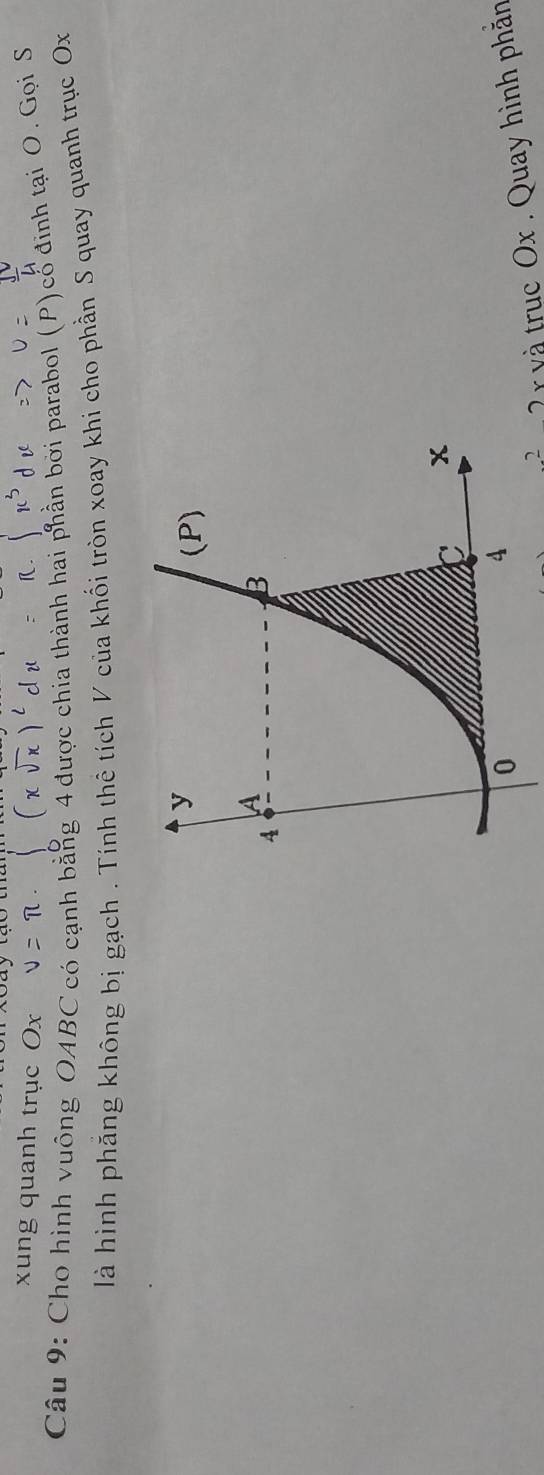 xung quanh trục Ox
Câu 9: Cho hình vuỡng OABC có cạnh bằng 4 được chia thành hai phần bởi parabol (P) cổ định tại O. Gọi S 
là hình phăng không bị gạch . Tính thê tích V của khối tròn xoay khi cho phần S quay quanh trục Ox
2 v à trục Ox. Quay hình phản