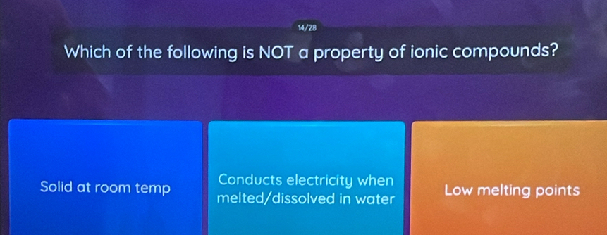 14/28
Which of the following is NOT a property of ionic compounds?
Conducts electricity when
Solid at room temp melted/dissolved in water Low melting points