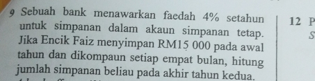 Sebuah bank menawarkan faedah 4% setahun 12 P
untuk simpanan dalam akaun simpanan tetap. S 
Jika Encik Faiz menyimpan RM15 000 pada awal 
tahun dan dikompaun setiap empat bulan, hitung 
jumlah simpanan beliau pada akhir tahun kedua.