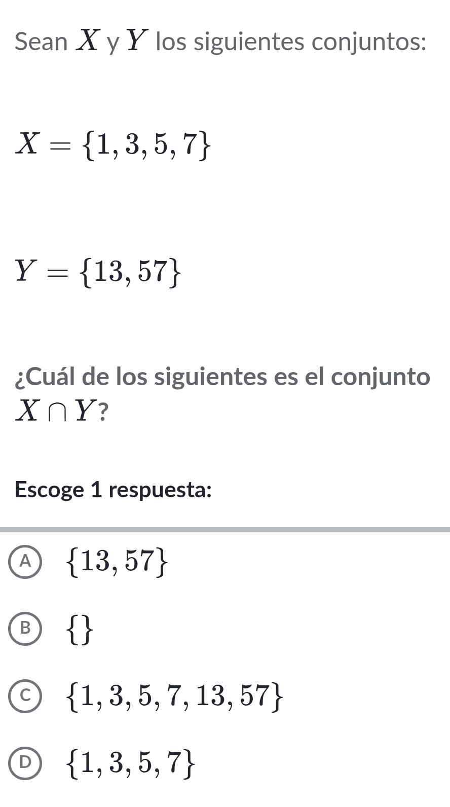 Sean X y Y los siguientes conjuntos:
X= 1,3,5,7
Y= 13,57
¿Cuál de los siguientes es el conjunto
X∩ Y ?
Escoge 1 respuesta:
A  13,57
 
C  1,3,5,7,13,57
D  1,3,5,7