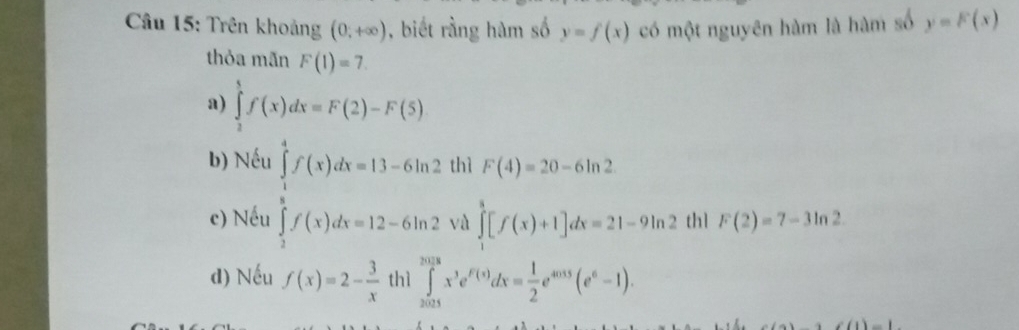 Trên khoảng (0,+∈fty ) , biết rằng hàm số y=f(x) có một nguyên hàm là hàm số y=F(x)
thỏa mãn F(1)=7.
a) ∈tlimits _2^(tf(x)dx=F(2)-F(5)
b) Nếu
c) Nếu ∈tlimits _frac 5(x)dx=13)f(x)dx=13-6ln 2 ∈tlimits _ 3/5 ^5f(x)dx=12-6ln 2 thì F(4)=20-6ln 2
và ∈tlimits _1^(3[f(x)+1]dx=21-9ln 2 th1 F(2)=7-3ln 2
d) Nếu f(x)=2-frac 3)x thì ∈tlimits _(2025)^(2018)x^3e^(F(x))dx= 1/2 e^(4015)(e^6-1).