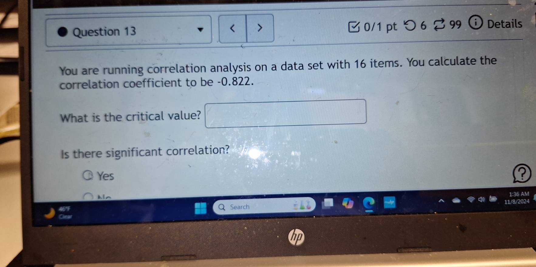 0/1 ptつ 6 ? 99 Details
You are running correlation analysis on a data set with 16 items. You calculate the
correlation coefficient to be -0.822.
What is the critical value?
Is there significant correlation?
Yes
I
Ns
1:36 AM
11/8/2024
Search