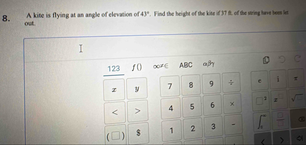 A kite is flying at an angle of elevation of 43°. Find the height of the kite if 37 ft. of the string have been let 
8. out. 
123 f() ∞≠∈ ABC αβγ
x y 7 8 9 ÷ e i π < > 4 5 6 × 2 sqrt(□ )
f^(∈fty)
C ) $ 1 2 3 - J_0  □ /□  