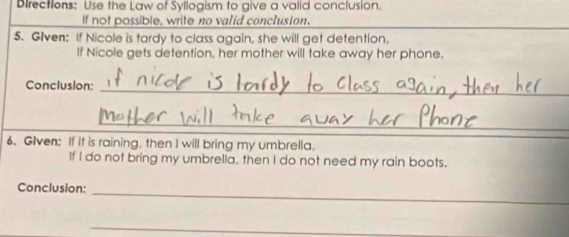 Directions: Use the Law of Syllogism to give a valid conclusion. 
If not possible, write no valid conclusion. 
5. Given: If Nicole is tardy to class again, she will get detention. 
If Nicole gets detention, her mother will take away her phone. 
Conclusion:_ 
_ 
6. Given: If it is raining, then I will bring my umbrella. 
If I do not bring my umbrella, then I do not need my rain boots. 
Conclusion:_ 
_