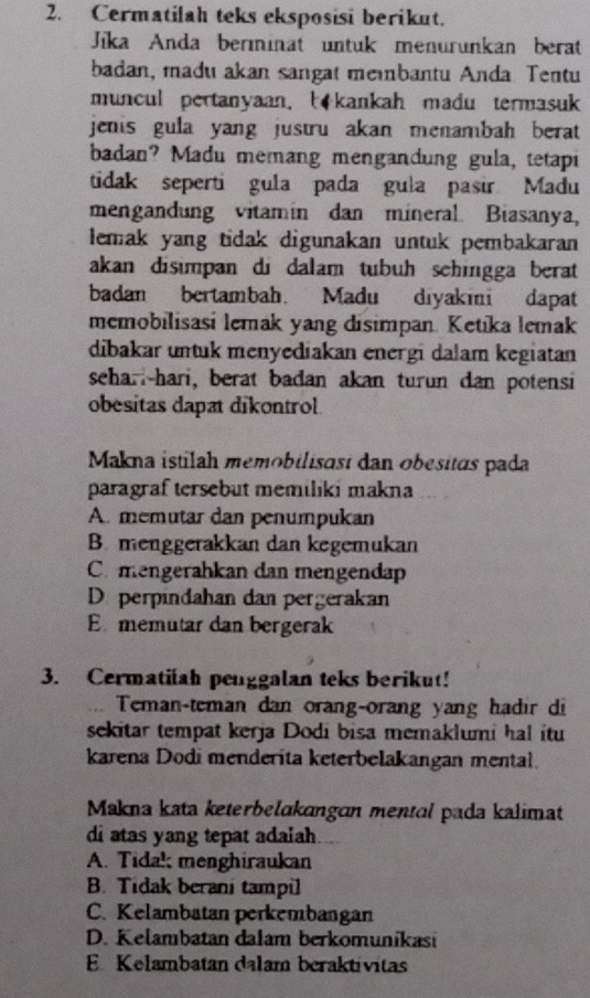 Cermatilah teks eksposisi berikut.
Jīka Anda berminat untuk menurunkan berat
badan, madu akan sangat meinbantu Anda Tentu
muncul pertanyaan. kankah madu termasuk
jenis gula yang justru akan menambah berat 
badan? Madu memang mengandung gula, tetapi
tidak seperti gula pada gula pasir Madu
mengandung vitamin dan mineral Biasanya,
lemak yang tidak digunakan untuk pembakaran
akan disimpan di dalam tubuh sehingga berat
badan bertambah. Madu diyakini dapat
memobilisasi lemak yang disimpan. Ketika lemak
dibakar untuk menyediakan energi dalam kegiatan
seharl-hari, berat badan akan turun dan potensi
obesitas dapat dikontrol
Makna istilah memobilisast dan obesitas pada
paragraf tersebut memiliki makna
A. memutar dan penumpukan
B. menggerakkan dan kegemukan
C mengerahkan dan mengendap
D perpindahan dan pergerakan
Ememutar dan bergerak
3. Cermatifah penggalan teks berikut!
Teman-teman dan orang-orang yang hạdir di
sekitar tempat kerja Dodi bisa memaklumi hal itu
karena Dodi menderita keterbelakangan mental.
Makna kata keterbelakangɑn mental pada kalimat
di atas yang tepat adaiah
A. Tidak menghiraukan
B. Tidak berani tampil
C. Kelambatan perkembangan
D. Kelambatan dalam berkomunikasi
E Kelambatan dalam beraktívitas