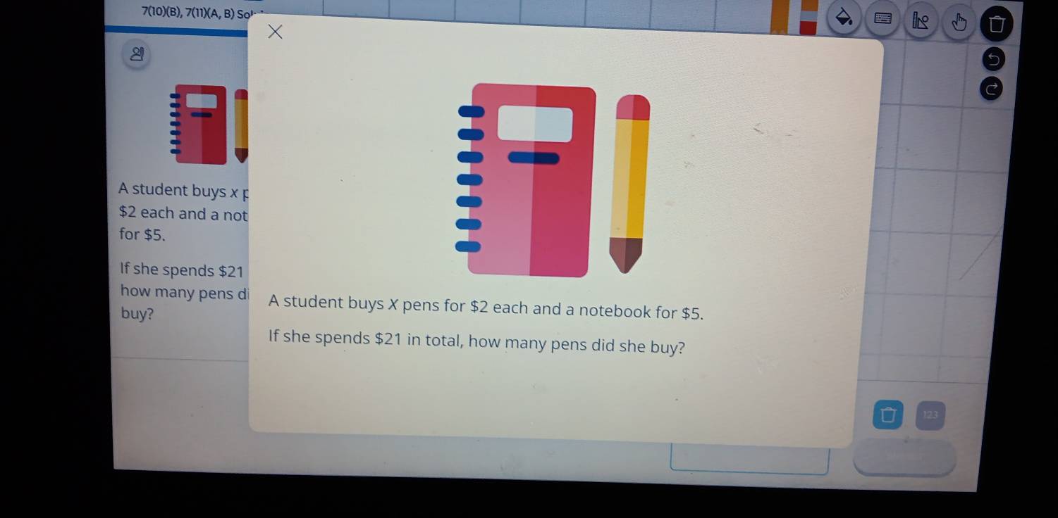 7(10)(B), 7(11)(A, B) So¹ 
× 

a 
- 
A student buys x p
$2 each and a not 
for $5. 
If she spends $21
how many pens d A student buys X pens for $2 each and a notebook for $5. 
buy? 
If she spends $21 in total, how many pens did she buy?
123