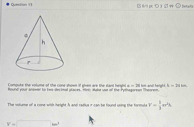 □ 0/1 pt つ 3 99 ⓘ Details 
Compute the volume of the cone shown if given are the slant height a=26km and height h=24km. 
Round your answer to two decimal places. Hint: Make use of the Pythagorean Theorem. 
The volume of a cone with height h and radius r can be found using the formula V= 1/3 π r^2h.
V=□ km^3