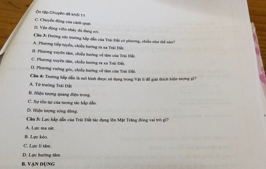 Ôn tập.Chuyên đề khối 11
C. Chuyển động của cánh quạt.
D. Vận động viên nhảy dù đang rơi.
Câu 3: Đường sức trường hấp dẫn của Trái Đất có phương, chiều như thế nào?
A. Phương tiếp tuyến, chiều hướng ra xa Trái Đất.
B. Phương xuyên tâm, chiều hướng về tâm của Trái Đất.
C. Phương xuyên tâm, chiều hướng ra xa Trái Đất.
D. Phương vuông góc, chiều hướng về tâm của Trái Đất.
Câu 4: Trường hấp dẫn là mô hình được sử dụng trong Vật lí đề giải thích hiện tượng gì?
A. Từ trường Trái Đất
B. Hiện tượng quang điện trong.
C. Sự tồn tại của tương tác hấp dẫn.
D. Hiện tượng sóng dừng.
Câu 5: Lực hấp dẫn của Trái Đất tác dụng lên Mặt Trăng đóng vai trò gì?
A. Lực ma sát.
B. Lực kéo.
C. Lực li tâm.
D. Lực hướng tâm.
B. VẠN dụng