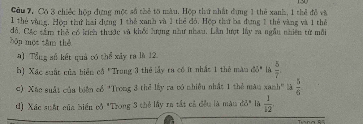 130 
Câu 7. Có 3 chiếc hộp đựng một số thẻ tô màu. Hộp thứ nhất đựng 1 thẻ xanh, 1 thẻ đỏ và
1 thẻ vàng. Hộp thứ hai đựng 1 thẻ xanh và 1 thẻ đỏ. Hộp thứ ba đựng 1 thẻ vàng và 1 thẻ 
đỏ. Các tấm thẻ có kích thước và khối lượng như nhau. Lần lượt lấy ra ngẫu nhiên từ mỗi 
hộp một tấm thẻ. 
a) Tổng số kết quả có thể xảy ra là 12. 
b) Xác suất của biến cố "Trong 3 thẻ lấy ra có ít nhất 1 thẻ màu đỏ" là  5/7 . 
c) Xác suất của biến cố "Trong 3 thẻ lấy ra có nhiều nhất 1 thẻ màu xanh" là  5/6 . 
d) Xác suất của biến cố "Trong 3 thẻ lấy ra tất cả đều là màu đỏ" là  1/12 . 
Trana 85