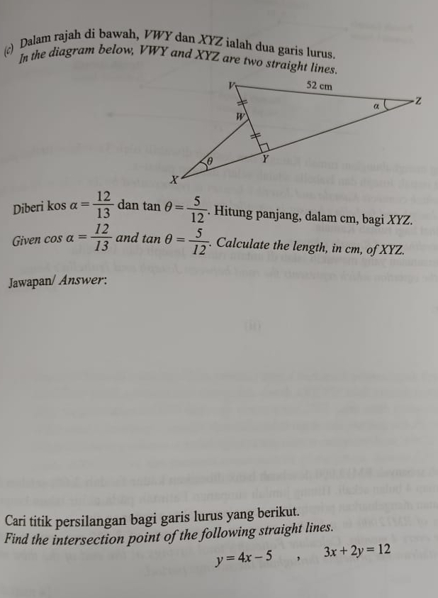 Dalam rajah di bawah, VWY dan XYZ ialah dua garis lurus. 
In the diagram below, VWY and XYZ are two straight lines. 
Diberi kos alpha = 12/13  dan tan θ = 5/12 . Hitung panjang, dalam cm, bagi XYZ. 
Given cos alpha = 12/13  and tan θ = 5/12 . Calculate the length, in cm, of XYZ. 
Jawapan/ Answer: 
Cari titik persilangan bagi garis lurus yang berikut. 
Find the intersection point of the following straight lines.
y=4x-5 , □  3x+2y=12