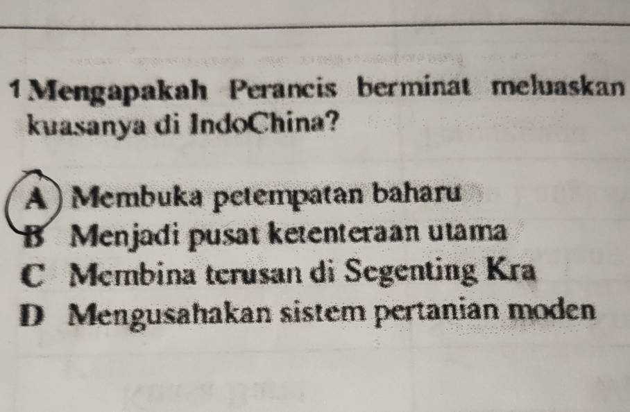 1Mengapakah Perancis berminat meluaskan
kuasanya di IndoChina?
A) Membuka petempatan baharu
B Menjadi pusat ketenteraan utama
C Membina terusan di Segenting Kra
D Mengusahakan sistem pertanian moden