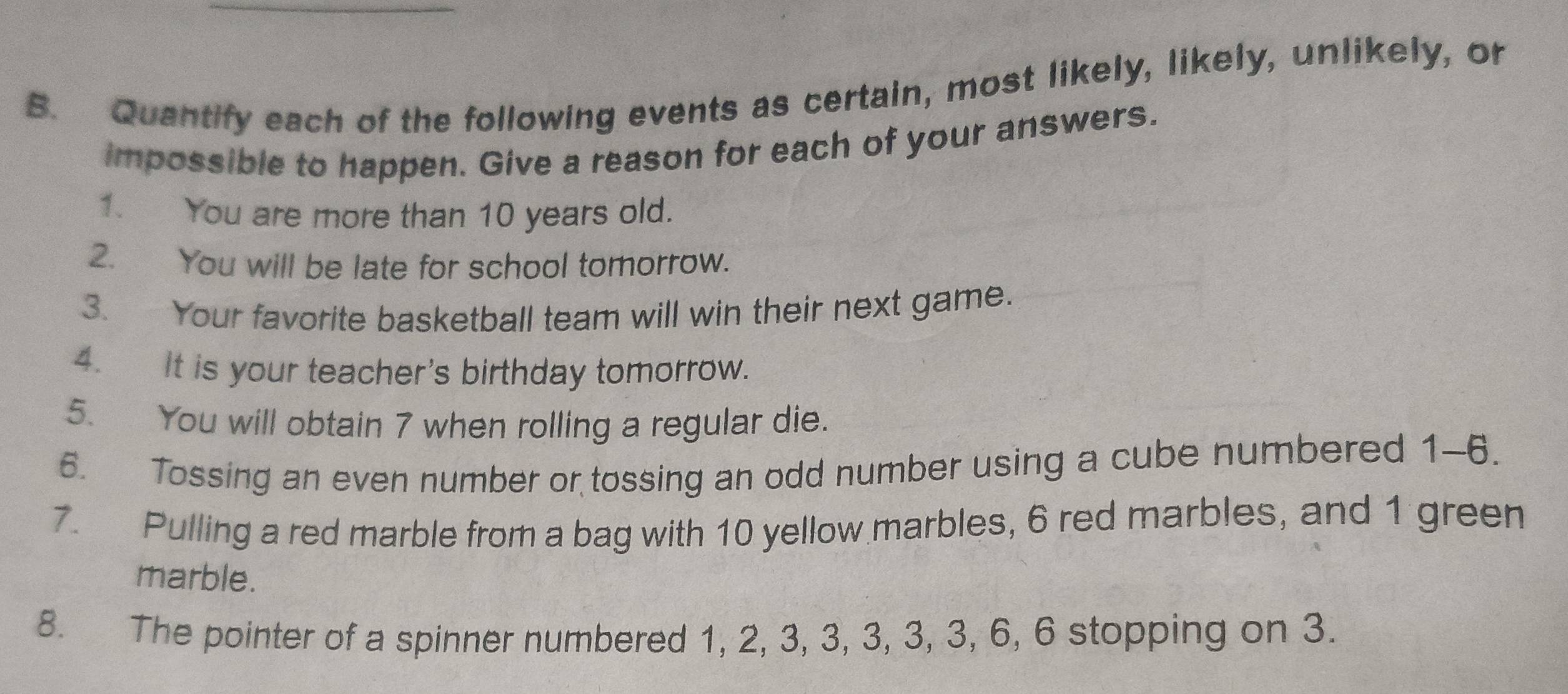 Quantify each of the following events as certain, most likely, likely, unlikely, or 
impossible to happen. Give a reason for each of your answers. 
1. You are more than 10 years old. 
2. You will be late for school tomorrow. 
3. Your favorite basketball team will win their next game. 
4. It is your teacher's birthday tomorrow. 
5. You will obtain 7 when rolling a regular die. 
6. Tossing an even number or tossing an odd number using a cube numbered 1-6. 
7. Pulling a red marble from a bag with 10 yellow marbles, 6 red marbles, and 1 green 
marble. 
8. The pointer of a spinner numbered 1, 2, 3, 3, 3, 3, 3, 6, 6 stopping on 3.