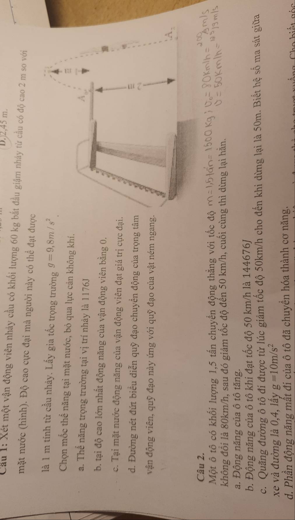 D.) 2,45 m.
Cầu 1: Xét một vận động viên nhảy cầu có khối lượng 60 kg bắt đầu giậm nhảy từ cầu có độ cao 2 m so với
mặt nước (hình). Độ cao cực đại mà người này có thể đạt được
là 1 m tính từ cầu nhảy. Lấy gia tốc trọng trường g=9,8m/s^2. 
Chọn mốc thế năng tại mặt nước, bỏ qua lực cản không khí.
a. Thế năng trọng trường tại vị trí nhảy là 1176J
b. tại độ cao lớn nhất động năng của vận động viên bằng 0.
c. Tại mặt nước động năng của vận động viên đạt giá trị cực đại.
d. Đường nét đứt biểu diễn quỹ đạo chuyển động của trọng tâm
vận động viên, quỹ đạo này ứng với quỹ đạo của vật ném ngang
Câu 2.
Một ô tô có khối lượng 1, 5 tấn chuyển động thắng với tốc độ
không đối là 80km/h, sau đó giảm tốc độ đến 50 km/h, cuối cùng thì dừng lại hằn.
a. Động năng của ô tô tăng.
b. Động năng của ô tô khi đạt tốc độ 50 km/h là 144676J
c. Quãng đường ô tô đi được từ lúc giảm tốc độ 50km/h cho đến khi dừng lại là 50m. Biết hệ số ma sát giữa
xe và đường là 0, 4, lấy g=10m/s^2
d. Phần động năng mất đi của ô tô đã chuyển hóa thành cơ năng.