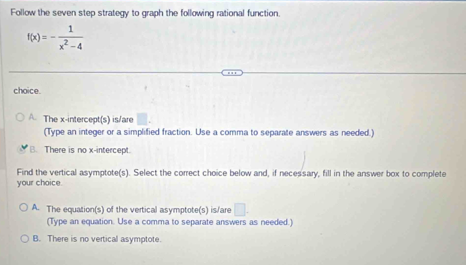 Follow the seven step strategy to graph the following rational function.
f(x)=- 1/x^2-4 
choice.
The x-intercept(s) is/are
(Type an integer or a simplified fraction. Use a comma to separate answers as needed.)
B. There is no x-intercept.
Find the vertical asymptote(s). Select the correct choice below and, if necessary, fill in the answer box to complete
your choice.
A. The equation(s) of the vertical asymptote(s) is/are □. 
(Type an equation. Use a comma to separate answers as needed.)
B. There is no vertical asymptote.