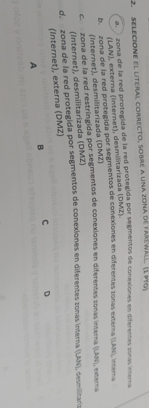 SELECIONE EL LITERAL CORRECTO, SOBRE A UNA ZONA DE FAREWALL. (1 PTO)
a. zona de la red protegida de la red protegida por segmentos de conexiones en diferentes zonas interna
(LAN), externa (Internet), desmilitarizada (DMZ).
b. zona de la red protegida por segmentos de conexiones en diferentes zonas externa (LAN), interna
(Internet), desmilitarizada (DMZ)
c. a zona de la red restringida por segmentos de conexiones en diferentes zonas interna (LAN), externa
(Internet), desmilitarizada (DMZ)
da e zona de la red protegida por segmentos de conexiones en diferentes zonas ínterna (LAN), desmilitaria
(Internet), externa (DMZ)
D
B
C
A