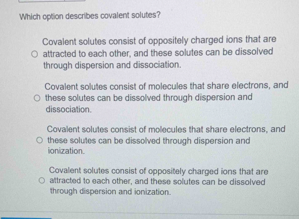 Which option describes covalent solutes?
Covalent solutes consist of oppositely charged ions that are
attracted to each other, and these solutes can be dissolved
through dispersion and dissociation.
Covalent solutes consist of molecules that share electrons, and
these solutes can be dissolved through dispersion and
dissociation.
Covalent solutes consist of molecules that share electrons, and
these solutes can be dissolved through dispersion and
ionization.
Covalent solutes consist of oppositely charged ions that are
attracted to each other, and these solutes can be dissolved
through dispersion and ionization.