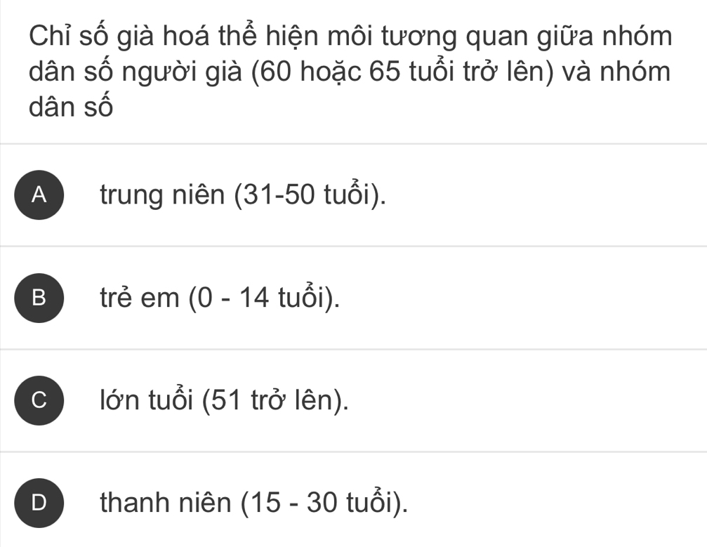 Chỉ số già hoá thể hiện môi tương quan giữa nhóm
dân số người già (60 hoặc 65 tuổi trở lên) và nhóm
dân số
A ) trung niên (31-50 tuổi).
B )trẻ em (0 - 14 tuổi).
c ) lớn tuổi (51 trở lên).
D thanh niên (15 - 30 tuổi).