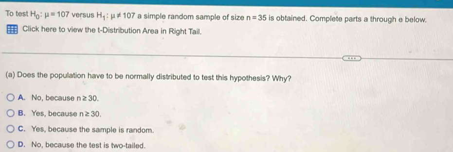 To test H_0:mu =107 versus H_1:mu != 107 a simple random sample of size n=35 is obtained. Complete parts a through e below.
Click here to view the t-Distribution Area in Right Tail.
(a) Does the population have to be normally distributed to test this hypothesis? Why?
A. No, because n≥ 30.
B. Yes, because n≥ 30.
C. Yes, because the sample is random.
D. No, because the test is two-tailed.