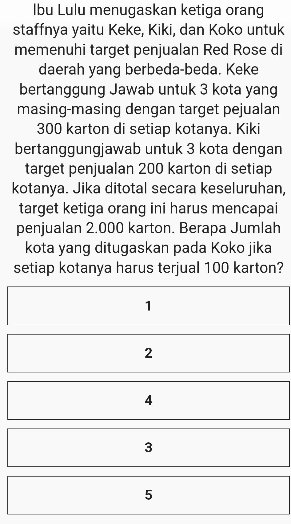 Ibu Lulu menugaskan ketiga orang
staffnya yaitu Keke, Kiki, dan Koko untuk
memenuhi target penjualan Red Rose di
daerah yang berbeda-beda. Keke
bertanggung Jawab untuk 3 kota yang
masing-masing dengan target pejualan
300 karton di setiap kotanya. Kiki
bertanggungjawab untuk 3 kota dengan
target penjualan 200 karton di setiap
kotanya. Jika ditotal secara keseluruhan,
target ketiga orang ini harus mencapai
penjualan 2.000 karton. Berapa Jumlah
kota yang ditugaskan pada Koko jika
setiap kotanya harus terjual 100 karton?
1
2
4
3
5