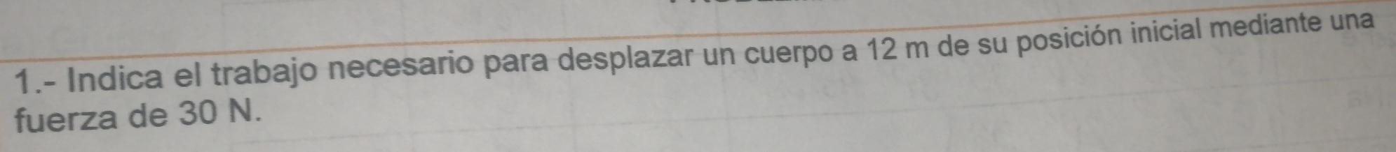 1.- Indica el trabajo necesario para desplazar un cuerpo a 12 m de su posición inicial mediante una 
fuerza de 30 N.