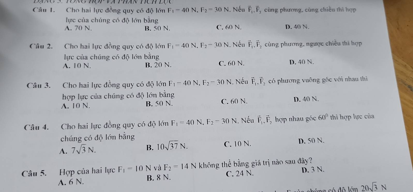 à Phán tích lục
Câu 1. Cho hai lực đồng quy có độ lớn F_1=40N, F_2=30N. Nếu vector F_1, vector F_2 cùng phương, cùng chiều thì hợp
lực của chúng có độ lớn bằng
A. 70 N. B. 50 N. C. 60 N. D. 40 N.
Câu 2. Cho hai lực đồng quy có độ lớn F_1=40N, F_2=30N. Nếu vector F_1, vector F_2 cùng phương, ngược chiều thì hợp
lực của chúng có độ lớn bằng
A. 10 N. B. 20 N. C. 60 N. D. 40 N.
Câu 3. Cho hai lực đồng quy có độ lớn F_1=40N, F_2=30N. Nếu vector F_1, vector F_2 có phương vuông góc với nhau thì
hợp lực của chúng có độ lớn bằng
A. 10 N. B. 50 N. C. 60 N. D. 40 N.
Câu 4. Cho hai lực đồng quy có độ lớn F_1=40N. F_2=30N. Nếu vector F_1, vector F_2 hợp nhau góc 60° thì hợp lực của
chúng có độ lớn bằng
A. 7sqrt(3)N.
B. 10sqrt(37)N. C. 10 N. D. 50 N.
Câu 5. Hợp của hai lực F_1=10N và F_2=14N không thể bằng giá trị nào sau đây?
A. 6 N. B. 8 N. C. 24 N. D. 3 N.
chúng có đô lớn 20sqrt(3)N