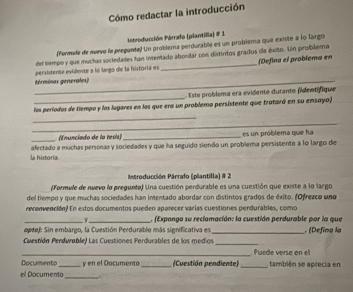 Cómo redactar la introducción 
Introducción Párrafo (plantilla) # 1 
(Formule de nuevo la preguntø) Un probléma perdurable es un problema que existe à lo fargo 
del tiempo y que muchas sociedades han intentado abordar con distintos grados de éxito. Un problema 
persistente evidente a lo largo de la historia es _(Defina el problema en 
_términos generales) 
_ 
. Este problema era evidente durante (identifique 
los periodos de tiempo y los lugares en los que era un problema persistente que tratará en su ensayo) 
_ 
_ 
_ (Enunciado de la tesis) _es un problema que ha 
afectado a muchas personas y sociedades y que ha seguido siendo un problema persistente a lo largo de 
la historia. 
Introducción Párrafo (plantilla) # 2 
(Formule de nuevo la pregunta) Una cuestión perdurable es una cuestión que existe a lo largo 
del tiempo y que muchas sociedades han intentado abordar con distintos grados de éxito. (Ofrezco und 
reconvención) En estos documentos pueden aparecer varias cuestiones perdurables, como 
_y_ . (Exponga su reclamación: la cuestión perdurable por la que 
opta): Sin embargo, la Cuestión Perdurable más significativa es _, (Defina la 
Cuestión Perdurable) Las Cuestiones Perdurables de los medios_ 
_,Puede verse en el 
Documento_ y en el Documento _(Cuestión pendiente) _también se aprecia en 
el Documento_