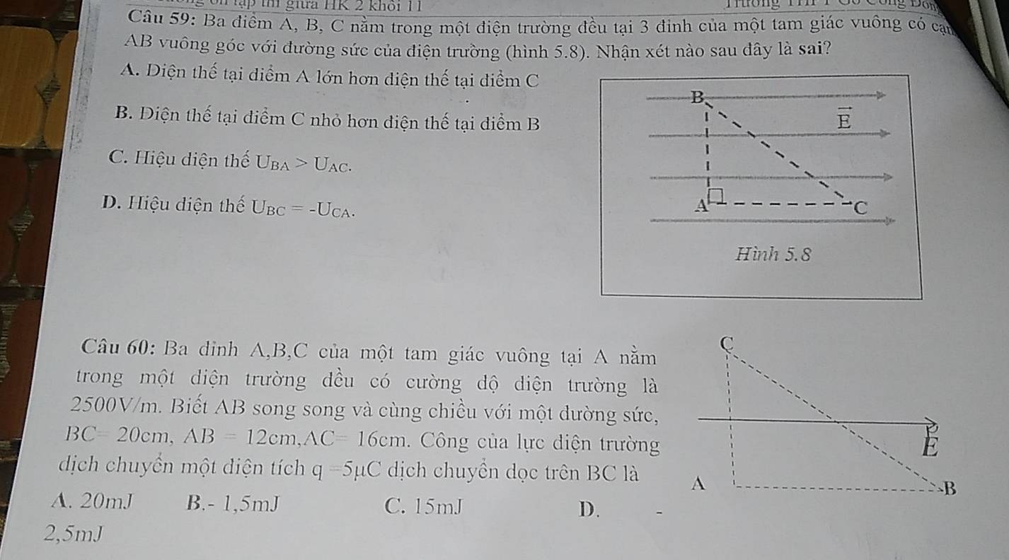 tập th giữa HK 2 khôi 11
Đông Đôn
Câu 59: Ba điểm A, B, C nằm trong một điện trường đều tại 3 đinh của một tam giác vuông có cại
AB vuông góc với đường sức của điện trường (hình 5.8). Nhận xét nào sau đây là sai?
A. Diện thế tại điểm A lớn hơn diện thế tại điểm C
B
B. Điện thế tại điểm C nhỏ hơn diện thế tại điểm B
vector E
C. Hiệu diện thế U_BA>U_AC.
D. Hiệu diện thế U_BC=-U_CA. A · C
Hình 5.8
Câu 60: Ba dinh A, B, C của một tam giác vuông tại A nằm
trong một diện trường đều có cường dộ diện trường là
2500V/m. Biết AB song song và cùng chiều với một dường sức,
BC=20cm, AB=12cm, AC=16cm. Công của lực diện trường
dịch chuyển một diện tích q=5mu C dịch chuyển dọc trên BC là
A. 20mJ B. - 1, 5mJ C. 15mJ D.
2,5mJ