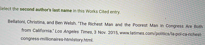 Select the second author's last name in this Works Cited entry. 
Bellatoni, Christina, and Ben Welsh. "The Richest Man and the Poorest Man in Congress Are Both 
from California.'' Los Angeles Times, 3 Nov. 2015, www.latimes.com/politics/la-pol-ca-richest- 
congress-millionaires-htmlstory.html.