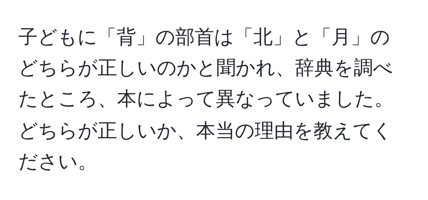 子どもに「背」の部首は「北」と「月」のどちらが正しいのかと聞かれ、辞典を調べたところ、本によって異なっていました。どちらが正しいか、本当の理由を教えてください。