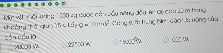 Một vật khối lượng 1500 kg được cần cầu nâng đều lên độ cao 20 m trong
khoảng thời gian 15 s. Lấy g=10m/s^2. Công suất trung bình của lực nâng của
cần cầu là
20000 W. 22500 W. 15000 W 1000 W.