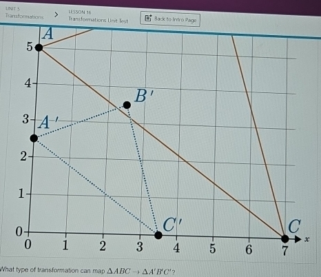 Transformations LESSON 16
UNIT 5 Transformations Unit Test Back to Intro Page
What type of transformation can map △ ABCto △ A'B'C' ?