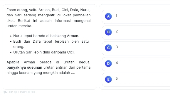 Enam orang, yaitu Arman, Budi, Cici, Dafa, Nurul,
dan Sari sedang mengantri di loket pembelian A 1
tiket. Berikut ini adalah informasi mengenai
urutan mereka.
B I 2
Nurul tepat berada di belakang Arman.
Budi dan Dafa tepat terpisah oleh satu
orang. c 3
Urutan Sari lebih dulu daripada Cici.
Apabila Arman berada di urutan kedua, D 4
banyaknya susunan urutan antrian dari pertama
hingga keenam yang mungkin adalah ....
E 5
QN-ID: QU-ISX1UT9H