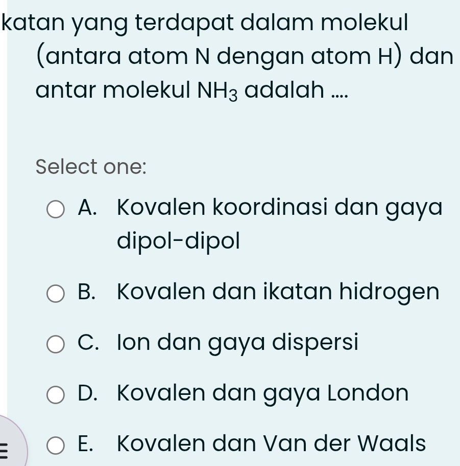 katan yang terdapat dalam molekul
(antara atom N dengan atom H) dan
antar molekul NH_3 adalah ....
Select one:
A. Kovalen koordinasi dan gaya
dipol-dipol
B. Kovalen dan ikatan hidrogen
C. Ion dan gaya dispersi
D. Kovalen dan gaya London
E. Kovalen dan Van der Waals