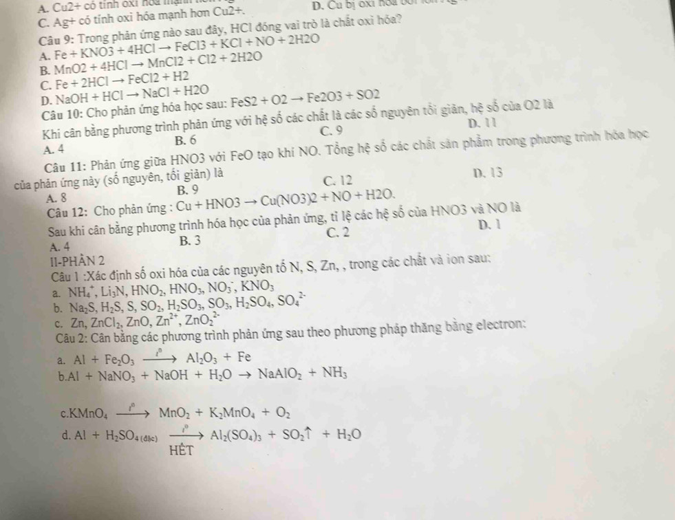 A. Cu2+ có tỉnh oxi hóa mạnh
C. Ag+ có tính oxi hóa mạnh hơn Cu2+. D. Cu bị ốxi nóa bối
Câu 9: Trong phản ứng nào sau đây, HCI đóng vai trò là chất oxỉ hóa?
Fe+KNO3+4HClto FeCl3+KCl+NO+2H2O
A. MnO2+4HClto MnCl2+Cl2+2H2O
B.
C. Fe+2HClto FeCl2+H2
D.
Câu 10: Cho phản ứng hóa học sau: NaOH+HClto NaCl+H2O FeS2+O2to Fe2O3+SO2
Khi cân bằng phương trình phản ứng với hệ số các chất là các số nguyên tối giản, hệ số của O2 là
A. 4 B. 6 C. 9 D. 1 1
Câu 11: Phản ứng giữa HNO3 với FeO tạo khí NO. Tổng hệ số các chất sản phẩm trong phương trình hóa học
của phản ứng này - nguyên, tối giản) là
C. 12
A. 8 B. 9 D. 13
Câu 12: Cho phản ứng : Cu+HNO3to Cu(NO3)2+NO+H2O.
Sau khi cân bằng phương trình hóa học của phản ứng, tỉ lệ các hệ số của HNO3 và NO là
C. 2
A. 4 B. 3 D. 1
II-PHÀN 2
Câu 1:X đác định số oxi hóa của các nguyên tố N I,S,Zn, , trong các chất và ion sau:
a. NH_4^(+,Li_3)N,HNO_2,HNO_3,NO_3^(-,KNO_3)
b. Na_2S,H_2S,S,SO_2,H_2SO_3,SO_3,H_2SO_4,SO_4^((2-)
C. Zn,ZnCl_2),ZnO,Zn^(2+),ZnO_2^((2-)
Câu 2: Cân bằng các phương trình phản ứng sau theo phương pháp thăng bằng electron:
a. Al+Fe_2)O_3xrightarrow i°Al_2O_3+Fe
b Al+NaNO_3+NaOH+H_2Oto NaAlO_2+NH_3
c.KMnO_4xrightarrow IO_circ MnO_2+K_2MnO_4+O_2
d. Al+H_2SO_4(ase)xrightarrow i°Al_2(SO_4)_3+SO_2uparrow +H_2O