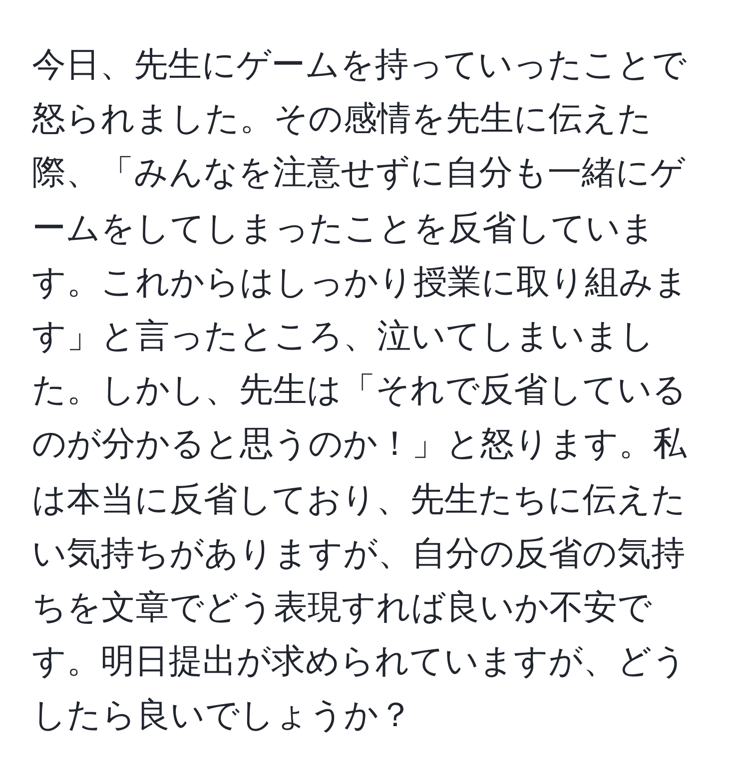 今日、先生にゲームを持っていったことで怒られました。その感情を先生に伝えた際、「みんなを注意せずに自分も一緒にゲームをしてしまったことを反省しています。これからはしっかり授業に取り組みます」と言ったところ、泣いてしまいました。しかし、先生は「それで反省しているのが分かると思うのか！」と怒ります。私は本当に反省しており、先生たちに伝えたい気持ちがありますが、自分の反省の気持ちを文章でどう表現すれば良いか不安です。明日提出が求められていますが、どうしたら良いでしょうか？