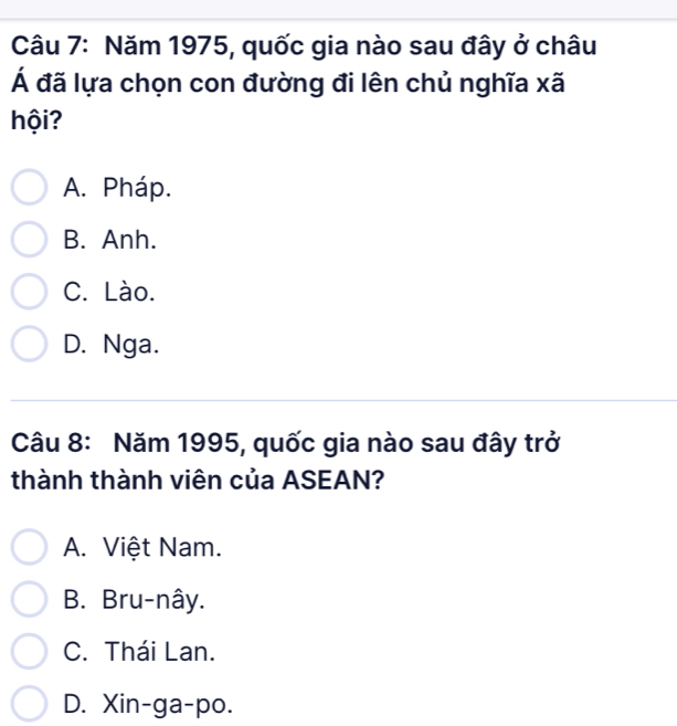 Năm 1975, quốc gia nào sau đây ở châu
Á đã lựa chọn con đường đi lên chủ nghĩa xã
hội?
A. Pháp.
B. Anh.
C. Lào.
D. Nga.
Câu 8: Năm 1995, quốc gia nào sau đây trở
thành thành viên của ASEAN?
A. Việt Nam.
B. Bru-nây.
C. Thái Lan.
D. Xin-ga-po.