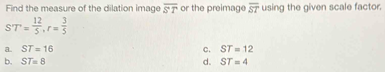 Find the measure of the dilation image overline ST or the preimage overline ST using the given scale factor.
ST= 12/5 , r= 3/5 
a. ST=16 C. ST=12
b. ST=8 d. ST=4