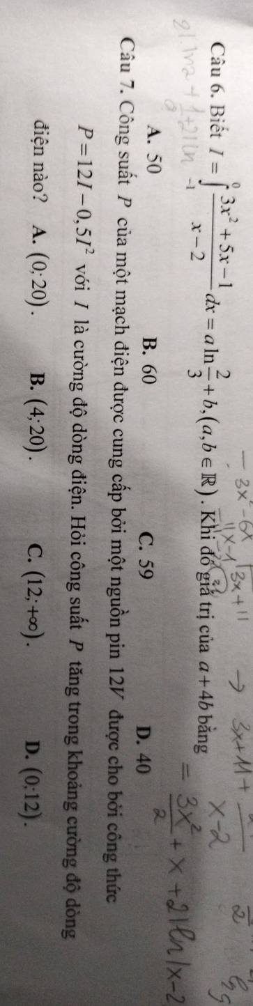 Biết I=∈tlimits _1^(0frac 3x^2)+5x-1x-2dx=aln  2/3 +b, (a,b∈ R). Khi đó giả trị của a+4b bằng
A. 50 B. 60 C. 59 D. 40
Câu 7. Công suất P của một mạch điện được cung cấp bởi một nguồn pin 12V được cho bởi công thức
P=12I-0,5I^2 với / là cường độ dòng điện. Hỏi công suất P tăng trong khoảng cường độ dòng
điện nào? A. (0;20). B. (4;20). C. (12;+∈fty ). (0;12). 
D.