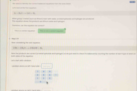 We need to identify the correct balanced equations from the ones listed. 008
Let's look at the first equstion:
Li+H_2Oto LiO+H_3
When group I metals (such as lithium) react with water, a metal hydroxide and hydrogen are produced
This equation shows the products are lithium oxide and hydrogen,
Therefore, can this equation be comect?
This is a correct equation This is not a comrect equation
Step 2 / 6
Now considering the next equation.
2Rb+2H_2Oto 2RbOH+H_2
Here the products are correct (a metal hydroxide and hydrogen) so we just need to check it's balanced by counting the number of each type of atom on
both sides of the equation
Let's start with rubidium.
rubidium atoms on left-hand side =
_
rubidium atoms on right-hand side = □