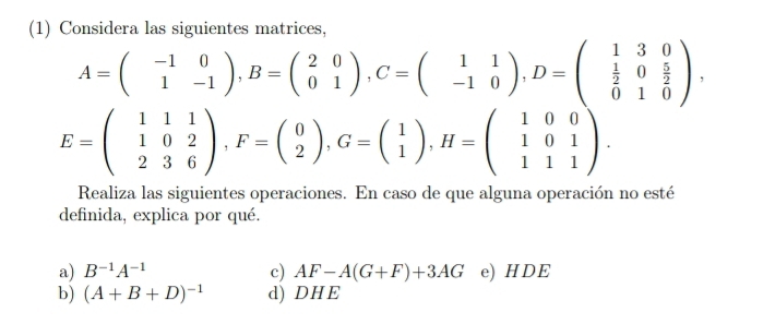 (1) Considera las siguientes matrices,
A=beginpmatrix -1&0 1&-1endpmatrix , B=beginpmatrix 2&0 0&1endpmatrix , C=beginpmatrix 1&1 -1&0endpmatrix , D=beginpmatrix 1&3&0  1/2 &0& 5/2  0&1&0endpmatrix ,
E=beginpmatrix 1&1&1 1&0&2 2&3&6endpmatrix , F=beginpmatrix 0 2endpmatrix , G=beginpmatrix 1 1endpmatrix , H=beginpmatrix 1&0&0 1&0&1 1&1&1endpmatrix. 
Realiza las siguientes operaciones. En caso de que alguna operación no esté 
definida, explica por qué. 
a) B^(-1)A^(-1) c) AF-A(G+F)+3AG e) HDE 
b) (A+B+D)^-1 d) DHE